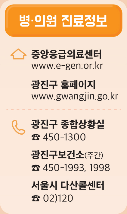 병·의원 진료정보 중앙응급의료센터 www.e-gen.or.kr 광진구 홈페이지 www.gwangjin.go.kr 광진구 종합상황실 ☎ 450-1300 광진구보건소(주간) ☎ 450-1993, 1998 서울시 다산콜센터 ☎ 02)120