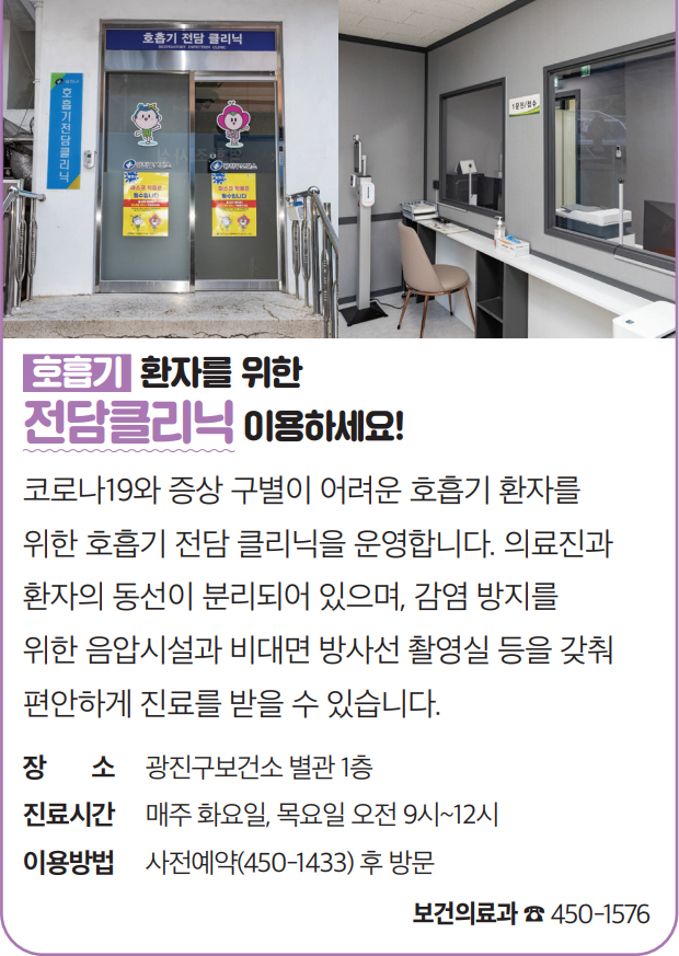 호흡기 환자를 위한 전담클리닉 이용하세요! 코로나19와 증상 구별이 어려운 호흡기 환자를 위한 호흡기 전담 클리닉을 운영합니다. 의료진과 환자의 동선이 분리되어 있으며, 감염 방지를 위한 음압시설과 비대면 방사선 촬영실 등을 갖춰 편안하게 진료를 받을 수 있습니다. 장소 광진구보건소 별관 1층 진료시간 매주 화요일, 목요일 오전 9시~12시 이용방법 사전예약(450-1433) 후 방문 보건의료과 ☎ 450-1576