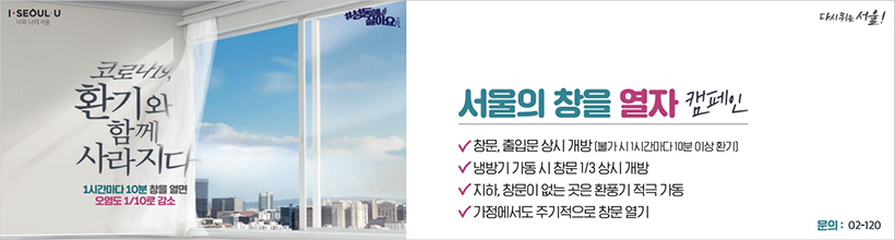 코로나19, 환기와 함께 사라지다 - 1시간마다 10분 창을 열면 오염도 1/10로 감소. 서울의 창을 열자 캠페인 · 창문, 출입문 상시 개방(불가 시 1시간마다 10분 이상 환기) · 냉방기 가동 시 창문 1/3 상시 개방 · 지하, 창문이 없는 곳은 환풍기 적극 가동 · 가정에서도 주기적으로 창문 열기 · 문의 02-120