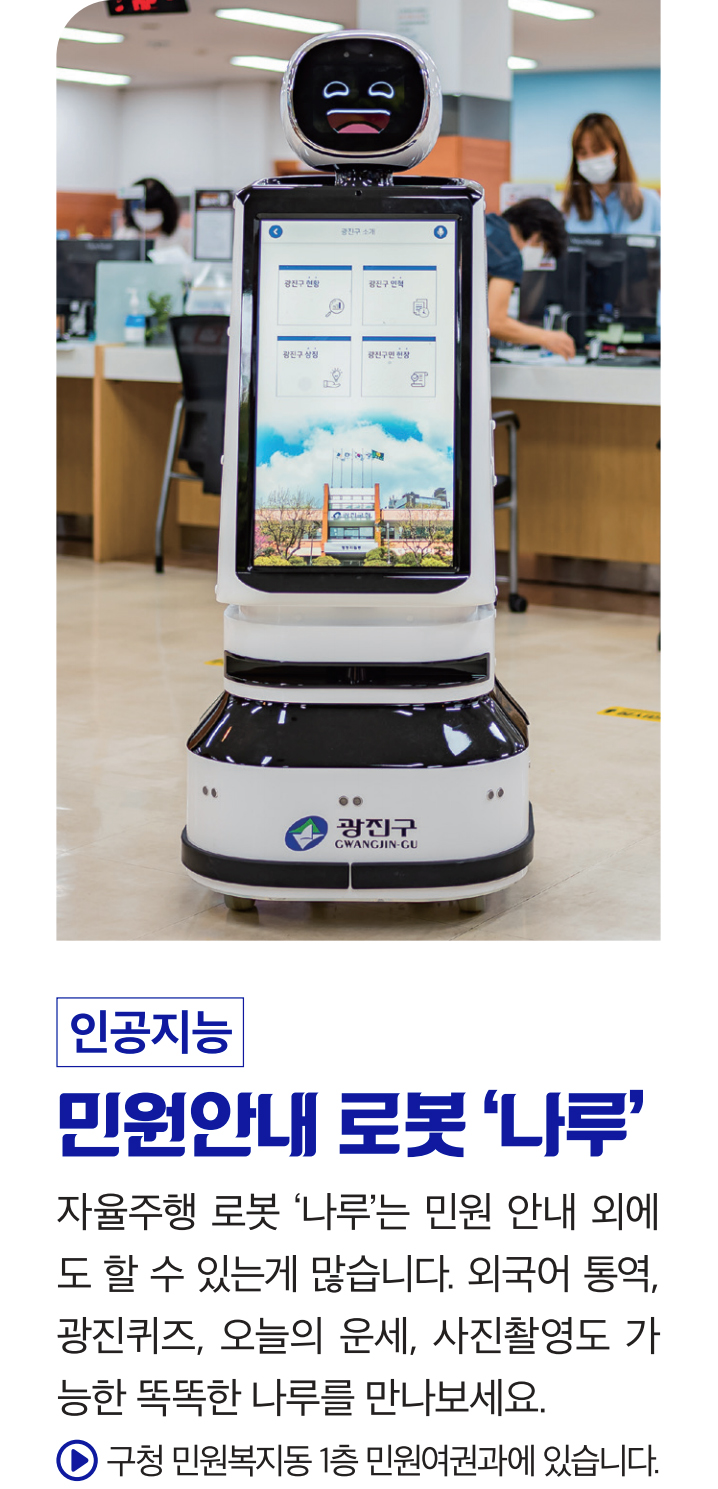 인공지능 민원안내 로봇 ‘나루’ 자율주행 로봇 ‘나루’는 민원 안내 외에도 할 수 있는게 많습니다. 외국어 통역, 광진퀴즈, 오늘의 운세, 사진촬영도 가능한 똑똑한 나루를 만나보세요. 구청 민원복지동 1층 민원여권과에 있습니다.