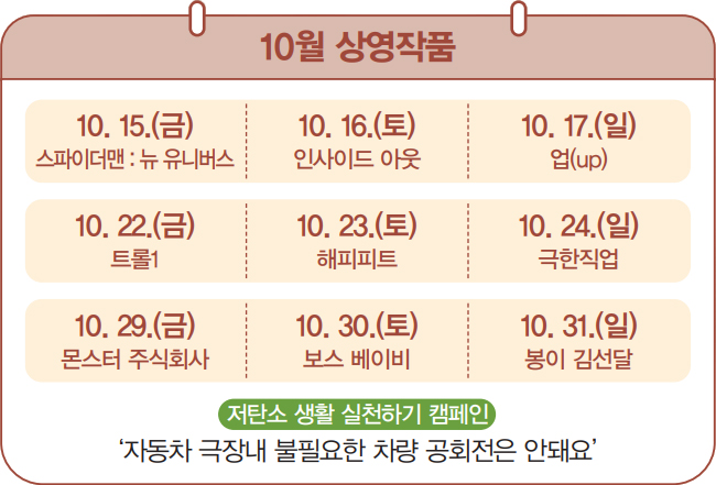 10월 상영작품 / 10. 15.(금)
스파이더맨 : 뉴 유니버스 / 10. 16.(토) 인사이드 아웃 / 10. 17.(일) 업(up) / 10. 22.(금) 트롤1 / 10. 23.(토) 해피피트 / 10. 24.(일) 극한직업 / 10. 29.(금) 몬스터 주식회사 / 10. 30.(토) 보스 베이비
/ 10. 31.(일) 봉이 김선달 / 저탄소 생활 실천하기 캠페인 ‘자동차 극장내 불필요한 차량 공회전은 안돼요’