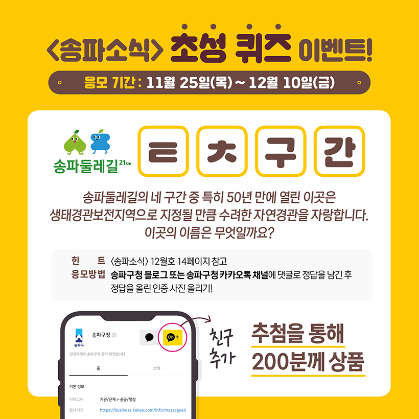 송파소식 초성 퀴즈 이벤트! 응모기간 : 11월 25일(목)~12월 10일(금) 송파둘레길 ㅌㅊ구간 송파둘레길의 네 구간 중 특히 50년 만에 열린 이곳은 생태경관보전지역으로 지정될 만큼 수려한 자연경관을 자랑합니다. 이곳의 이름은 무엇일까요? 힌트 송파소식 12월호 14페이지 참고 응모방법 송파구청 블로그 또는 송파구청 카카오톡 채널에 댓글로 정답을 남긴 후 정답을 올린 인증 사진 올리기! 추첨을 통해 200분께 상품