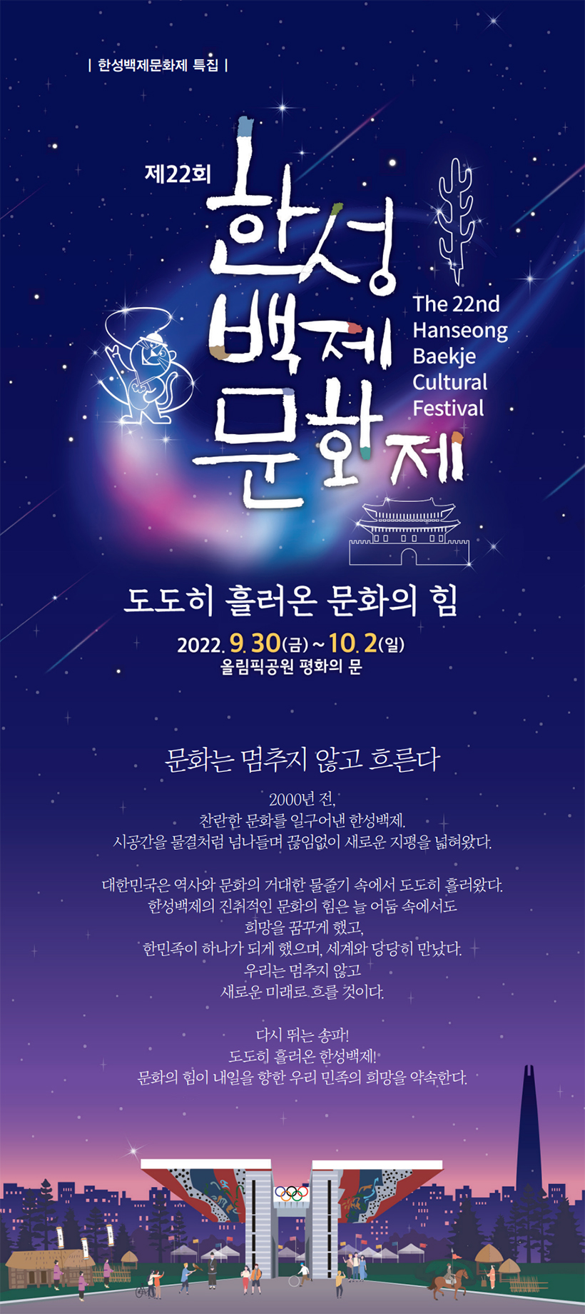 제22회 한성백제문화제 ‘도도히 흘러온 문화의 힘’ 2022. 9. 30(금) ~ 10. 2(일) 올림픽공원 평화의 문 문화는 멈추지 않고 흐른다 2000년 전, 찬란한 문화를 일구어낸 한성백제. 시공간을 물결처럼 넘나들며 끊임없이 새로운 지평을 넓혀왔다. 대한민국은 역사와 문화의 거대한 물줄기 속에서 도도히 흘러왔다. 한성백제의 진취적인 문화의 힘은 늘 어둠 속에서도 희망을 꿈꾸게 했고, 한민족이 하나가 되게 했으며, 세계와 당당히 만났다. 우리는 멈추지 않고 새로운 미래로 흐를 것이다. 다시 뛰는 송파! 도도히 흘러온 한성백제! 문화의 힘이 내일을 향한 우리 민족의 희망을 약속한다.