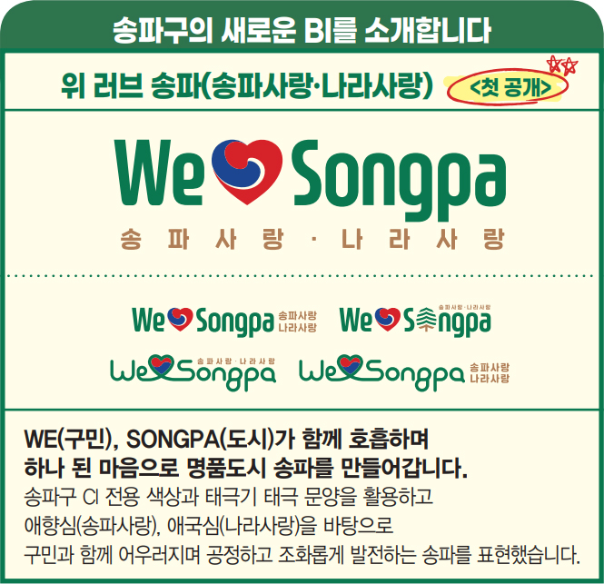 송파구의 새로운 BI를 소개합니다 위 러브 송파(송파사랑·나라사랑) 첫 공개 WE(구민), SONGPA(도시)가 함께 호흡하며 하나 된 마음으로 명품도시 송파를 만들어갑니다. 송파구 CI 전용 색상과 태극기 태극 문양을 활용하고 애향심(송파사랑), 애국심(나라사랑)을 바탕으로 구민과 함께 어우러지며 공정하고 조화롭게 발전하는 송파를 표현했습니다