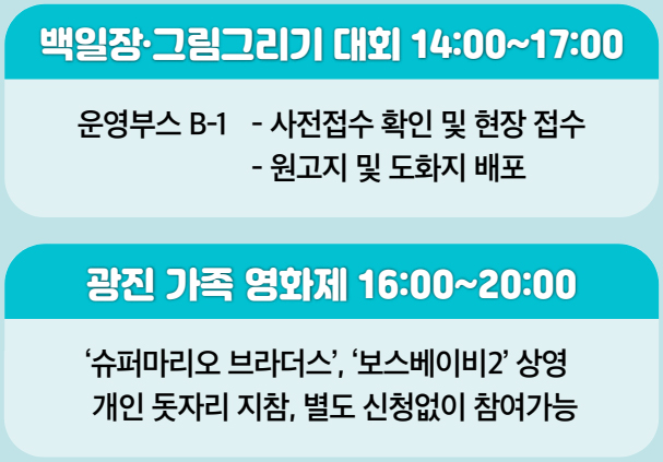 백일장·그림그리기 대회 14:00~17:00 운영부스 B-1 - 사전접수 확인 및 현장 접수 - 원고지 및 도화지 배포 광진 가족 영화제 16:00~20:00 ‘슈퍼마리오 브라더스’, ‘보스베이비2’ 상영 개인 돗자리 지참, 별도 신청없이 참여가능