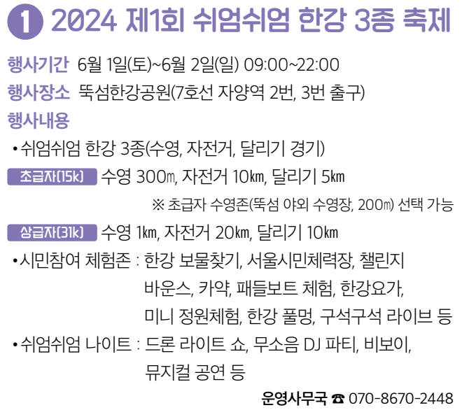 1 2024 제1회 쉬엄쉬엄 한강 3종 축제 행사기간 6월 1일(토)~6월 2일(일) 09:00~22:00 행사장소 뚝섬한강공원(7호선 자양역 2번, 3번 출구) 행사내용 • 쉬엄쉬엄 한강 3종(수영, 자전거, 달리기 경기) 초급자(15k) 수영 300m, 자전거 10km, 달리기 5km ※ 초급자 수영존(뚝섬 야외 수영장, 200m) 선택 가능 상급자(31k) 수영 1km, 자전거 20km, 달리기 10km • 시민참여 체험존 : 한강 보물찾기, 서울시민체력장, 챌린지 바운스, 카약, 패들보트 체험, 한강요가, 미니 정원체험, 한강 풀멍, 구석구석 라이브 등 • 쉬엄쉬엄 나이트 : 드론 라이트 쇼, 무소음 DJ 파티, 비보이, 뮤지컬 공연 등 운영사무국 ☎ 070-8670-2448