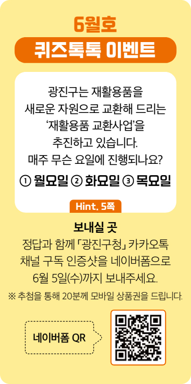 6월호 퀴즈톡톡 이벤트 광진구는 재활용품을 새로운 자원으로 교환해 드리는 ‘재활용품 교환사업’을 추진하고 있습니다. 매주 무슨 요일에 진행되나요? ① 월요일 ② 화요일 ③ 목요일 [Hint. 5쪽] 보내실 곳 정답과 함께 「광진구청」 카카오톡채널 구독 인증샷을 네이버폼으로 6월 5일(수)까지 보내주세요. ※ 추첨을 통해 20분께 모바일 상품권을 드립니다. 네이버폼 QR