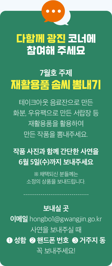 다함께 광진 코너에 참여해 주세요 7월호 주제 재활용품 솜씨 뽐내기 테이크아웃 음료잔으로 만든 화분, 우유팩으로 만든 서랍장 등 재활용품을 활용하여 만든 작품을 뽐내주세요. 작품 사진과 함께 간단한 사연을 6월 5일(수)까지 보내주세요 ※ 채택되신 분들께는 소정의 상품을 보내드립니다. 보내실 곳 이메일 hongbo1@gwangjin.go.kr 사연을 보내주실 때 ❶ 성함 ❷ 핸드폰 번호 ❸ 거주지 동 꼭 보내주세요!