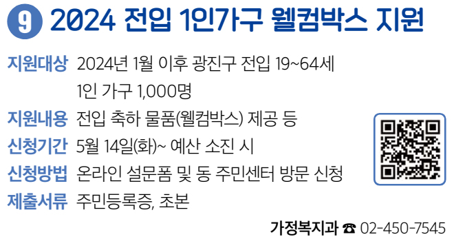 9 2024 전입 1인가구 웰컴박스 지원 지원대상 2024년 1월 이후 광진구 전입 19~64세 1인 가구 1,000명 지원내용 전입 축하 물품(웰컴박스) 제공 등 신청기간 5월 14일(화)~ 예산 소진 시 신청방법 온라인 설문폼 및 동 주민센터 방문 신청 제출서류 주민등록증, 초본 가정복지과 ☎ 02-450-7545