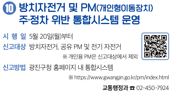 10 방치자전거 및 PM(개인형이동장치) 주·정차 위반 통합시스템 운영 시행일 5월 20일(월)부터 신고대상 방치자전거, 공유 PM 및 전기 자전거 ※ 개인용 PM은 신고대상에서 제외 신고방법 광진구청 홈페이지 내 통합시스템 ※ https://www.gwangjin.go.kr/pm/index.html 교통행정과 ☎ 02-450-7924