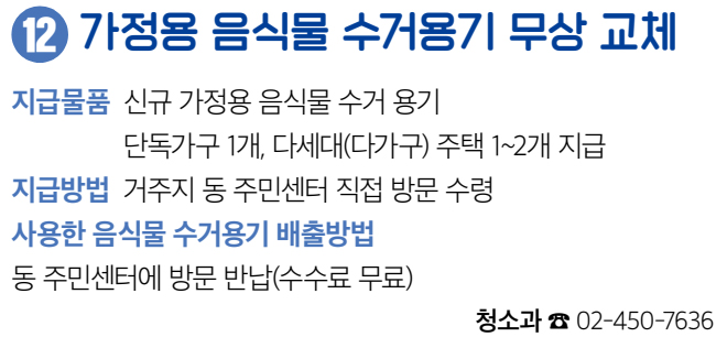 12 가정용 음식물 수거용기 무상 교체 지급물품 신규 가정용 음식물 수거 용기 단독가구 1개, 다세대(다가구) 주택 1~2개 지급 지급방법 거주지 동 주민센터 직접 방문 수령 사용한 음식물 수거용기 배출방법 동 주민센터에 방문 반납(수수료 무료) 청소과 ☎ 02-450-7636