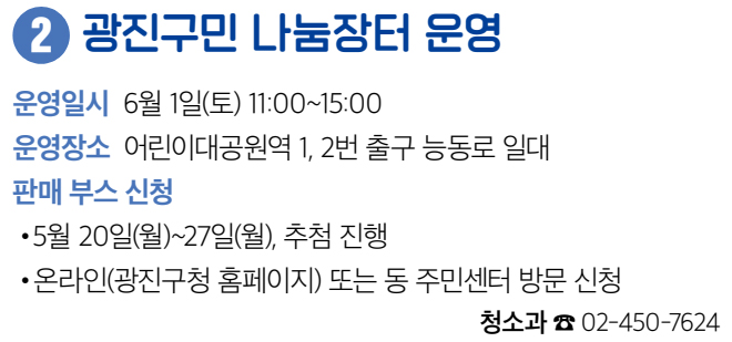 2 광진구민 나눔장터 운영 운영일시 6월 1일(토) 11:00~15:00 운영장소 어린이대공원역 1, 2번 출구 능동로 일대 판매 부스 신청 • 5월 20일(월)~27일(월), 추첨 진행 • 온라인(광진구청 홈페이지) 또는 동 주민센터 방문 신청 청소과 ☎ 02-450-7624