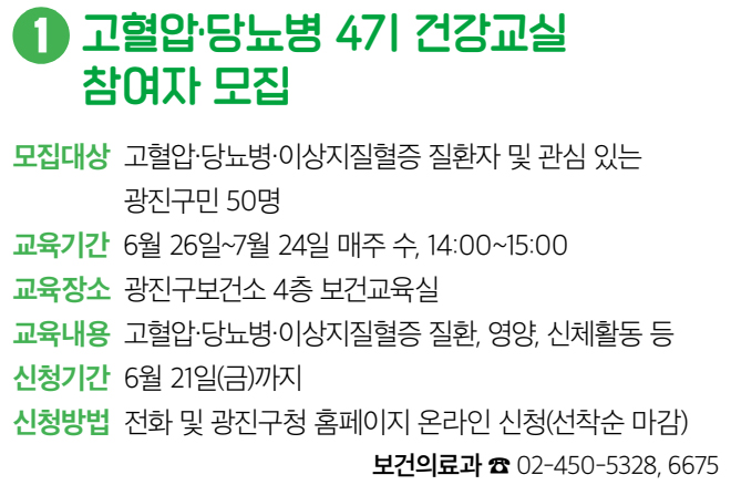 1 고혈압·당뇨병 4기 건강교실 참여자 모집 모집대상 고혈압·당뇨병·이상지질혈증 질환자 및 관심 있는 광진구민 50명 교육기간 6월 26일~7월 24일 매주 수, 14:00~15:00 교육장소 광진구보건소 4층 보건교육실 교육내용 고혈압·당뇨병·이상지질혈증 질환, 영양, 신체활동 등 신청기간 6월 21일(금)까지 신청방법 전화 및 광진구청 홈페이지 온라인 신청(선착순 마감) 보건의료과 ☎ 02-450-5328, 6675