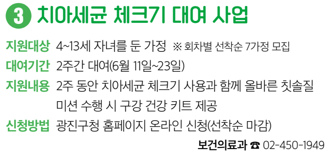 3 치아세균 체크기 대여 사업 지원대상 4~13세 자녀를 둔 가정 ※ 회차별 선착순 7가정 모집 대여기간 2주간 대여(6월 11일~23일) 지원내용 2주 동안 치아세균 체크기 사용과 함께 올바른 칫솔질 미션 수행 시 구강 건강 키트 제공 신청방법 광진구청 홈페이지 온라인 신청(선착순 마감) 보건의료과 ☎ 02-450-1949