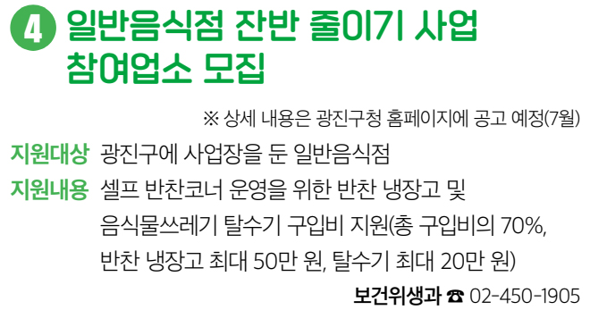 4 일반음식점 잔반 줄이기 사업 참여업소 모집 ※ 상세 내용은 광진구청 홈페이지에 공고 예정(7월) 지원대상 광진구에 사업장을 둔 일반음식점 지원내용 셀프 반찬코너 운영을 위한 반찬 냉장고 및 음식물쓰레기 탈수기 구입비 지원(총 구입비의 70%, 반찬 냉장고 최대 50만 원, 탈수기 최대 20만 원) 보건위생과 ☎ 02-450-1905