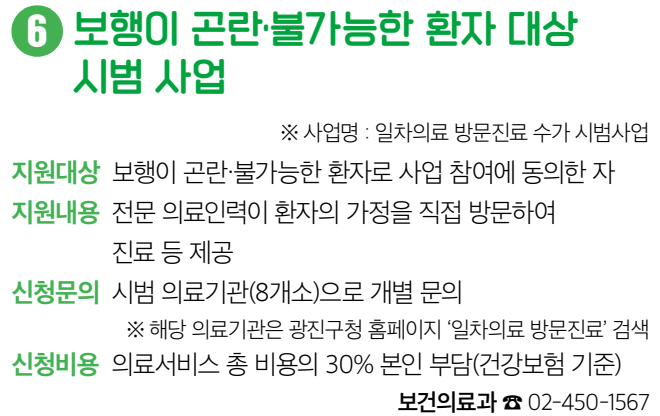 6 보행이 곤란·불가능한 환자 대상 시범 사업 ※ 사업명 : 일차의료 방문진료 수가 시범사업 지원대상 보행이 곤란・불가능한 환자로 사업 참여에 동의한 자 지원내용 전문 의료인력이 환자의 가정을 직접 방문하여 진료 등 제공 신청문의 시범 의료기관(8개소)으로 개별 문의 ※ 해당 의료기관은 광진구청 홈페이지 ‘일차의료 방문진료’ 검색 신청비용 의료서비스 총 비용의 30% 본인 부담(건강보험 기준) 보건의료과 ☎ 02-450-1567