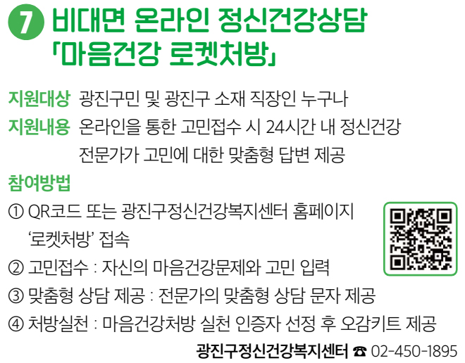 7 비대면 온라인 정신건강상담 「마음건강 로켓처방」 지원대상 광진구민 및 광진구 소재 직장인 누구나 지원내용 온라인을 통한 고민접수 시 24시간 내 정신건강 전문가가 고민에 대한 맞춤형 답변 제공 참여방법 ① QR코드 또는 광진구정신건강복지센터 홈페이지 ‘로켓처방’ 접속 ② 고민접수 : 자신의 마음건강문제와 고민 입력 ③ 맞춤형 상담 제공 : 전문가의 맞춤형 상담 문자 제공 ④ 처방실천 : 마음건강처방 실천 인증자 선정 후 오감키트 제공 광진구정신건강복지센터 ☎ 02-450-1895