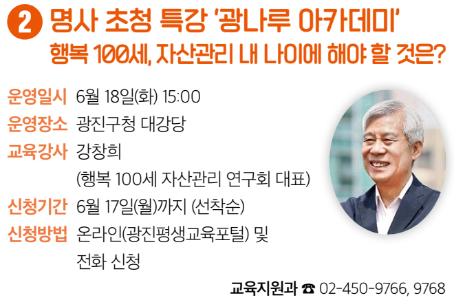 2 명사 초청 특강 ‘광나루 아카데미’ 행복 100세, 자산관리 내 나이에 해야 할 것은? 운영일시 6월 18일(화) 15:00 운영장소 광진구청 대강당 교육강사 강창희(행복 100세 자산관리 연구회 대표) 신청기간 6월 17일(월)까지 (선착순) 신청방법 온라인(광진평생교육포털) 및 전화 신청 교육지원과 ☎ 02-450-9766, 9768