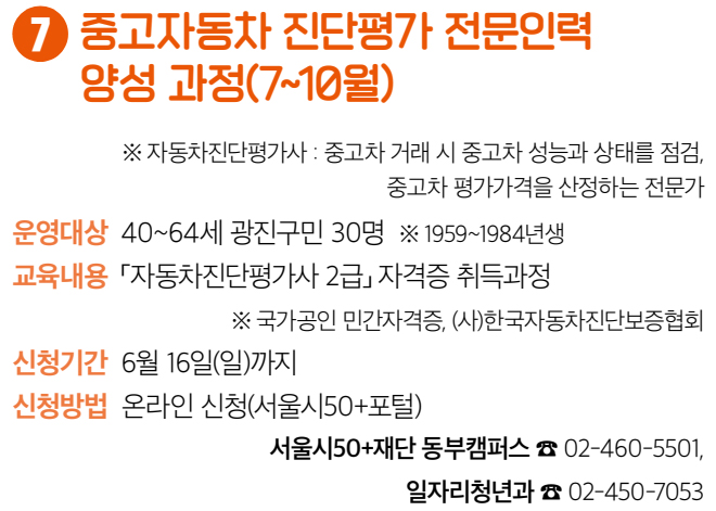 7 중고자동차 진단평가 전문인력 양성 과정(7~10월) ※ 자동차진단평가사 : 중고차 거래 시 중고차 성능과 상태를 점검, 중고차 평가가격을 산정하는 전문가 운영대상 40~64세 광진구민 30명 ※ 1959~1984년생 교육내용 「자동차진단평가사 2급」 자격증 취득과정 ※ 국가공인 민간자격증, (사)한국자동차진단보증협회 신청기간 6월 16일(일)까지 신청방법 온라인 신청(서울시50+포털) 서울시50+재단 동부캠퍼스 ☎ 02-460-5501, 일자리청년과 ☎ 02-450-7053