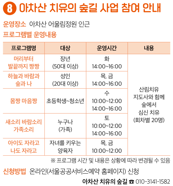 8 아차산 치유의 숲길 사업 참여 안내 운영장소 아차산 어울림정원 인근 프로그램별 운영내용 머리부터 발끝까지 짱짱 장년(50대 이상) 화 14:00~16:00(회차별 20명) 하늘과 바람과 숲과 나 성인(20대 이상) 목, 금 14:00~16:00 몸짱 마음짱 초등학생~청소년 수 10:00~12:00 14:00~16:00 새소리 바람소리 가족소리 누구나(가족) 토 10:00~12:00 14:00~16:00 아이도 자라고 나도 자라고 자녀를 키우는 양육자 목, 금 10:00~12:00 산림치유 지도사와 함께 숲에서 심신 치유 ※ 프로그램 시간 및 내용은 상황에 따라 변경될 수 있음 신청방법 온라인(서울공공서비스예약 홈페이지) 신청 아차산 치유의 숲길 ☎ 010-3141-1582