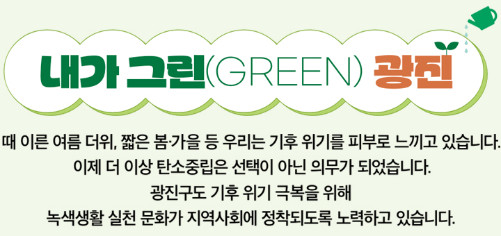 내가 그린(GREEN) 광진 때 이른 여름 더위, 짧은 봄·가을 등 우리는 기후 위기를 피부로 느끼고 있습니다. 이제 더 이상 탄소중립은 선택이 아닌 의무가 되었습니다. 광진구도 기후 위기 극복을 위해 녹색생활 실천 문화가 지역사회에 정착되도록 노력하고 있습니다.