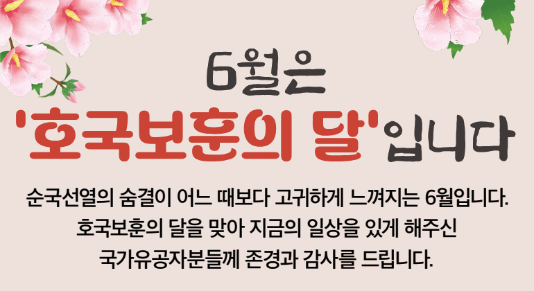 6월은 ‘호국보훈의 달’입니다 순국선열의 숨결이 어느 때보다 고귀하게 느껴지는 6월입니다. 호국보훈의 달을 맞아 지금의 일상을 있게 해주신 국가유공자분들께 존경과 감사를 드립니다.