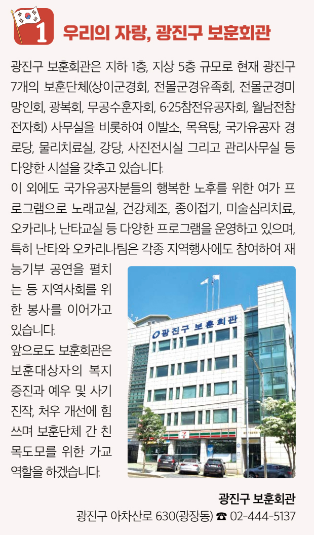 1 우리의 자랑, 광진구 보훈회관 광진구 보훈회관은 지하 1층, 지상 5층 규모로 현재 광진구 7개의 보훈단체(상이군경회, 전몰군경유족회, 전몰군경미망인회, 광복회, 무공수훈자회, 6·25참전유공자회, 월남전참전자회) 사무실을 비롯하여 이발소, 목욕탕, 국가유공자 경로당, 물리치료실, 강당, 사진전시실 그리고 관리사무실 등 다양한 시설을 갖추고 있습니다. 이 외에도 국가유공자분들의 행복한 노후를 위한 여가 프로그램으로 노래교실, 건강체조, 종이접기, 미술심리치료, 오카리나, 난타교실 등 다양한 프로그램을 운영하고 있으며, 특히 난타와 오카리나팀은 각종 지역행사에도 참여하여 재능기부 공연을 펼치는 등 지역사회를 위한 봉사를 이어가고 있습니다. 앞으로도 보훈회관은 보훈대상자의 복지증진과 예우 및 사기진작, 처우 개선에 힘쓰며 보훈단체 간 친목도모를 위한 가교역할을 하겠습니다. 광진구 보훈회관 광진구 아차산로 630(광장동) ☎ 02-444-5137