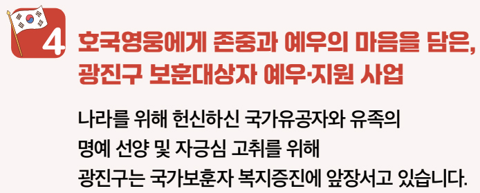 4 호국영웅에게 존중과 예우의 마음을 담은, 광진구 보훈대상자 예우·지원 사업 나라를 위해 헌신하신 국가유공자와 유족의 명예 선양 및 자긍심 고취를 위해 광진구는 국가보훈자 복지증진에 앞장서고 있습니다.