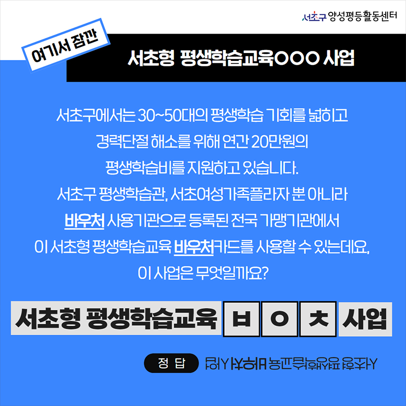 여기서 잠깐 서초형 평생학습교육ㅇㅇㅇ 사업 서초구에서는 30~50대의 평생학습 기회를 넓히고 경력단절 해소를 위해 연간 20만원의 평생학습비를 지원하고 있습니다. 서초구 평생학습관, 서초여성가족플라자 뿐 아니라 바우처 사용기관으로 등록된 전국 가맹기관에서 이 서초형 평생학습교육 바우처카드를 사용할 수 있는데요, 이 사업은 무엇있까요? 서초형 평생학습교육 ㅂㅇㅊ 사업 정답 서초형 평생학습교육 바우처 사업