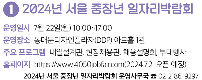 2024년 서울 중장년 일자리박람회 운영일시 7월 22일(월) 10:00~17:00 운영장소 동대문디자인플라자(DDP) 아트홀 1관 주요 프로그램 내일설계관, 현장채용관, 채용설명회, 부대행사 홈페이지 https://www.4050jobfair.com(2024.7.2. 오픈 예정) 2024년 서울 중장년 일자리박람회 운영사무국 ☎ 02-2186-9297