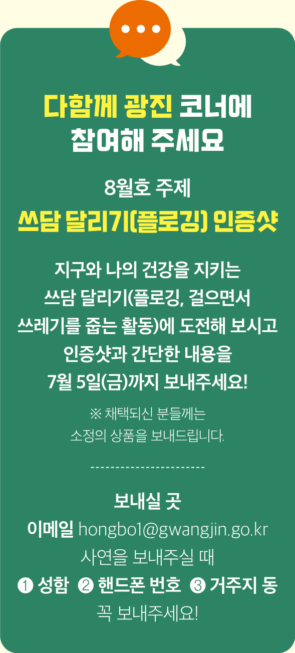 다함께 광진 코너에 참여해 주세요 8월호 주제 쓰담 달리기(플로깅) 인증샷 지구와 나의 건강을 지키는 쓰담 달리기(플로깅, 걸으면서 쓰레기를 줍는 활동)에 도전해 보시고 인증샷과 간단한 내용을 7월 5일(금)까지 보내주세요! ※ 채택되신 분들께는 소정의 상품을 보내드립니다. 보내실 곳 이메일 hongbo1@gwangjin.go.kr 사연을 보내주실 때 ❶ 성함 ❷ 핸드폰 번호 ❸ 거주지 동 꼭 보내주세요!