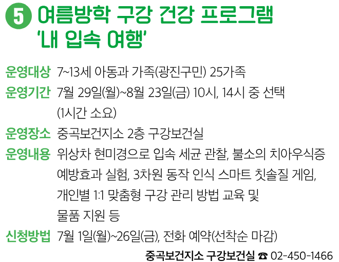 5 여름방학 구강 건강 프로그램 ‘내 입속 여행’ 운영대상 7~13세 아동과 가족(광진구민) 25가족 운영기간 7월 29일(월)~8월 23일(금) 10시, 14시 중 선택 (1시간 소요) 운영장소 중곡보건지소 2층 구강보건실 운영내용 위상차 현미경으로 입속 세균 관찰, 불소의 치아우식증 예방효과 실험, 3차원 동작 인식 스마트 칫솔질 게임, 개인별 1:1 맞춤형 구강 관리 방법 교육 및 물품 지원 등 신청방법 7월 1일(월)~26일(금), 전화 예약(선착순 마감) 중곡보건지소 구강보건실 ☎ 02-450-1466