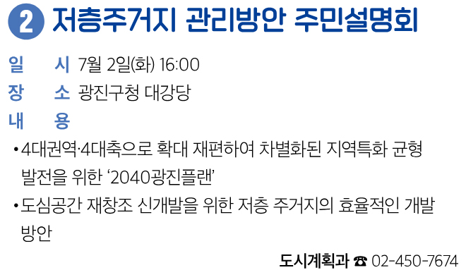 2 저층주거지 관리방안 주민설명회 일시 7월 2일(화) 16:00 장소 광진구청 대강당 내용 • 4대권역·4대축으로 확대 재편하여 차별화된 지역특화 균형 발전을 위한 ‘2040광진플랜’ • 도심공간 재창조 신개발을 위한 저층 주거지의 효율적인 개발 방안 도시계획과 ☎ 02-450-7674