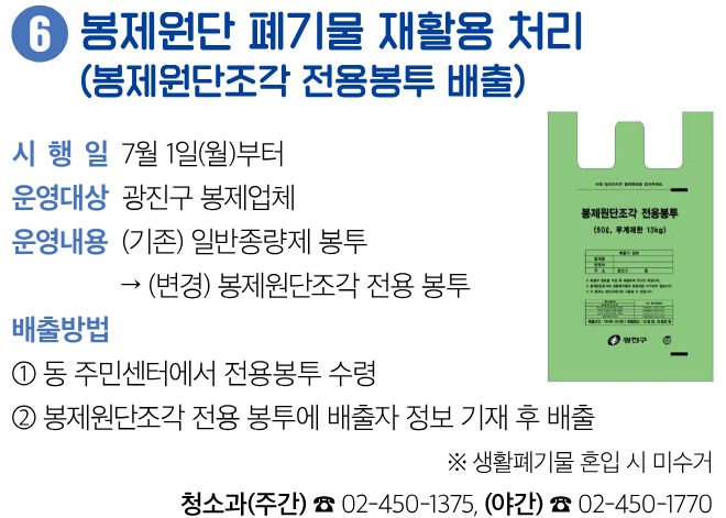 6 봉제원단 폐기물 재활용 처리 (봉제원단조각 전용봉투 배출) 시행일 7월 1일(월)부터 운영대상 광진구 봉제업체 운영내용 (기존) 일반종량제 봉투 → (변경) 봉제원단조각 전용 봉투 배출방법 ① 동 주민센터에서 전용봉투 수령 ② 봉제원단조각 전용 봉투에 배출자 정보 기재 후 배출 ※ 생활폐기물 혼입 시 미수거 청소과(주간) ☎ 02-450-1375, (야간) ☎ 02-450-1770