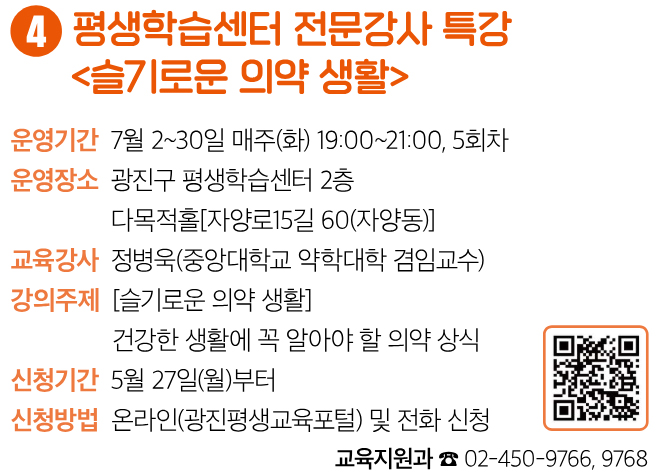 4 평생학습센터 전문강사 특강 〈슬기로운 의약 생활〉 운영기간 7월 2~30일 매주(화) 19:00~21:00, 5회차 운영장소 광진구 평생학습센터 2층 다목적홀[자양로15길 60(자양동)] 교육강사 정병욱(중앙대학교 약학대학 겸임교수) 강의주제 [슬기로운 의약 생활] 건강한 생활에 꼭 알아야 할 의약 상식 신청기간 5월 27일(월)부터 신청방법 온라인(광진평생교육포털) 및 전화 신청 교육지원과 ☎ 02-450-9766, 9768