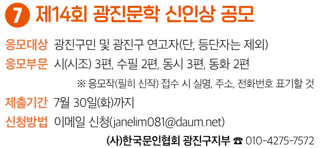 7 제14회 광진문학 신인상 공모 응모대상 광진구민 및 광진구 연고자(단, 등단자는 제외) 응모부문 시(시조) 3편, 수필 2편, 동시 3편, 동화 2편 ※ 응모작(필히 신작) 접수 시 실명, 주소, 전화번호 표기할 것 제출기간 7월 30일(화)까지 신청방법 이메일 신청(janelim081@daum.net) (사)한국문인협회 광진구지부 ☎ 010-4275-7572