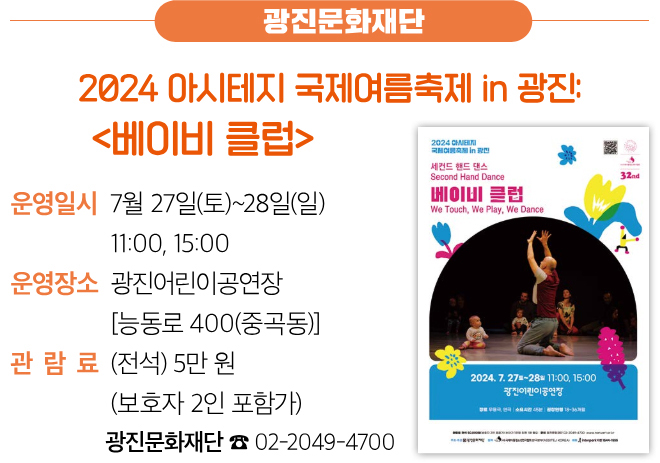 광진문화재단 2024 아시테지 국제여름축제 in 광진: 〈베이비 클럽〉 운영일시 7월 27일(토)~28일(일) 11:00, 15:00 운영장소 광진어린이공연장 [능동로 400(중곡동)] 관람료 (전석) 5만 원 (보호자 2인 포함가) 광진문화재단 ☎ 02-2049-4700