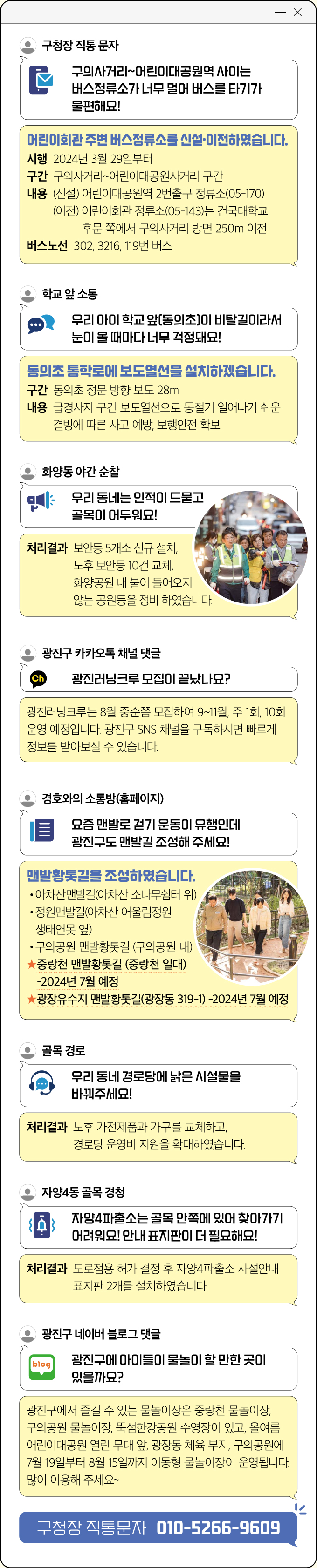 구청장 직통 문자 구 의사거리~어린이대공원역 사이는 버스정류소가 너무 멀어 버스를 타기가 불편해요! 어린이회관 주변 버스정류소를 신설·이전하였습니다. 시행 2024년 3월 29일부터 구간 구의사거리~어린이대공원사거리 구간 내용 (신설) 어린이대공원역 2번출구 정류소(05-170) (이전) 어린이회관 정류소(05-143)는 건국대학교 후문 쪽에서 구의사거리 방면 250m 이전 버스노선 302, 3216, 119번 버스 학교 앞 소통 우리 아이 학교 앞(동의초)이 비탈길이라서 눈이 올 때마다 너무 걱정돼요! 동의초 통학로에 보도열선을 설치하겠습니다. 구간 동의초 정문 방향 보도 28m 내용 급경사지 구간 보도열선으로 동절기 일어나기 쉬운 결빙에 따른 사고 예방, 보행안전 확보 화양동 야간 순찰 우리 동네는 인적이 드물고 골목이 어두워요! 처리결과 보안등 5개소 신규 설치, 노후 보안등 10건 교체, 화양공원 내 불이 들어오지 않는 공원등을 정비 하였습니다. 광진구 카카오톡 채널 댓글 광진러닝크루 모집이 끝났나요? 광진러닝크루는 8월 중순쯤 모집하여 9~11월, 주 1회, 10회 운영 예정입니다. 광진구 SNS 채널을 구독하시면 빠르게 정보를 받아보실 수 있습니다. 경호와의 소통방(홈페이지) 요 즘 맨발로 걷기 운동이 유행인데 광진구도 맨발길 조성해 주세요! 맨발황톳길을 조성하였습니다. • 아차산맨발길(아차산 소나무쉼터 위) • 정원맨발길(아차산 어울림정원 생태연못 옆) •구의공원 맨발황톳길 (구의공원 내) ★ 중랑천 맨발황톳길 (중랑천 일대) -2024년 7월 예정 ★광장유수지 맨발황톳길(광장동 319-1) -2024년 7월 예정 경호와의 소통방(홈페이지) 골목 경로 우리 동네 경로당에 낡은 시설물을 바꿔주세요! 처리결과 노후 가전제품과 가구를 교체하고, 경로당 운영비 지원을 확대하였습니다. 자양4동 골목 경청 자양4파출소는 골목 안쪽에 있어 찾아가기 어려워요! 안내 표지판이 더 필요해요! 처리결과 도로점용 허가 결정 후 자양4파출소 사설안내 표지판 2개를 설치하였습니다. 광진구 네이버 블로그 댓글 광진구에 아이들이 물놀이 할 만한 곳이 있을까요? 광진구에서 즐길 수 있는 물놀이장은 중랑천 물놀이장, 구의공원 물놀이장, 뚝섬한강공원 수영장이 있고, 올여름 어린이대공원 열린 무대 앞, 광장동 체육 부지, 구의공원에 7월 19일부터 8월 15일까지 이동형 물놀이장이 운영됩니다. 많이 이용해 주세요~ 구청장 직통문자 010-5266-9609