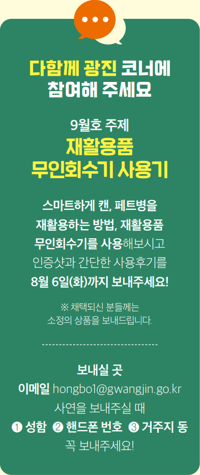 다함께 광진 코너에 참여해 주세요 9월호 주제 재활용품 무인회수기 사용기 스마트하게 캔, 페트병을 재활용하는 방법, 재활용품 무인회수기를 사용해보시고 인증샷과 간단한 사용후기를 8월 6일(화)까지 보내주세요! ※ 채택되신 분들께는 소정의 상품을 보내드립니다. 보내실 곳 이메일 hongbo1@gwangjin.go.kr 사연을 보내주실 때 ❶ 성함 ❷ 핸드폰 번호 ❸ 거주지 동 꼭 보내주세요!