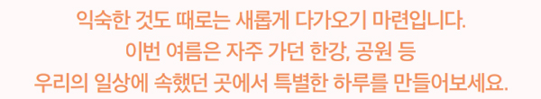 익숙한 것도 때로는 새롭게 다가오기 마련입니다. 이번 여름은 자주 가던 한강, 공원 등 우리의 일상에 속했던 곳에서 특별한 하루를 만들어보세요.