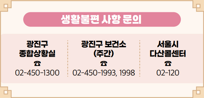 생활불편 사항 문의 광진구 종합상황실 ☎ 02-450-1300 광진구 보건소(주간) ☎ 02-450-1993, 1998 서울시 다산콜센터 ☎ 02-120