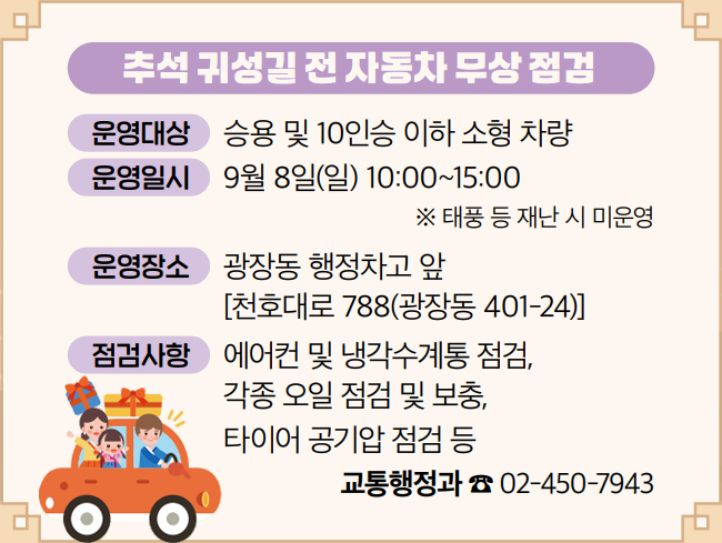 추석 귀성길 전 자동차 무상 점검 운영대상 승용 및 10인승 이하 소형 차량 운영일시 9월 8일(일) 10:00~15:00 ※ 태풍 등 재난 시 미운영 운영장소 광장동 행정차고 앞 [천호대로 788(광장동 401-24)] 점검사항 에어컨 및 냉각수계통 점검, 각종 오일 점검 및 보충, 타이어 공기압 점검 등 교통행정과 ☎ 02-450-7943