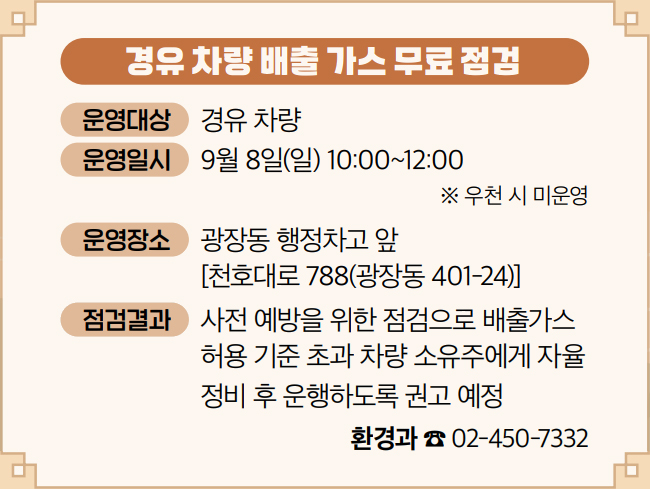 경유 차량 배출 가스 무료 점검 운영대상 경유 차량 운영일시 9월 8일(일) 10:00~12:00 ※ 우천 시 미운영 운영장소 광장동 행정차고 앞 [천호대로 788(광장동 401-24)] 점검결과 사전 예방을 위한 점검으로 배출가스 허용 기준 초과 차량 소유주에게 자율 정비 후 운행하도록 권고 예정 환경과 ☎ 02-450-7332