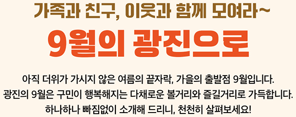 가족과 친구, 이웃과 함께 모여라~ 9월의 광진으로 아직 더위가 가시지 않은 여름의 끝자락, 가을의 출발점 9월입니다. 광진의 9월은 구민이 행복해지는 다채로운 볼거리와 즐길거리로 가득합니다. 하나하나 빠짐없이 소개해 드리니, 천천히 살펴보세요!