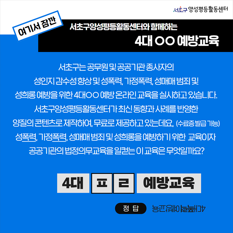 여기서 잠깐 서초구양성평등활동센터와 함께하는 4대ㅇㅇ예방교육 서초구는 공무원 및 공공기관 종사자의 성인지 감수성 향상 및 성폭력, 가정폭력, 성매매 범죄 및 성희롱 예방을 위한 4대ㅇㅇ예방 온라인 교육을 실시하고 있습니다. 서초구양성평등활동센터가 최신 동향과 사례를 반영한 양질의 콘텐츠로 제작하여, 무료로 제공하고 있는데요,(수료증 발급 가능) 성폭력, 가정폭력, 성매매 범죄 및 성희롱을 예방하기 위한 교육이자 공공기관의 법정의무교육을 일컫는 이 교육은 무엇일까요? 4대ㅍㄹ예방교육 정답 4대폭력예방교육