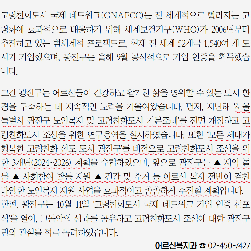 고령친화도시 국제 네트워크(GNAFCC)는 전 세계적으로 빨라지는 고령화에 효과적으로 대응하기 위해 세계보건기구(WHO)가 2006년부터 추진하고 있는 범세계적 프로젝트로, 현재 전 세계 52개국 1,540여 개 도시가 가입했으며, 광진구는 올해 9월 공식적으로 가입 인증을 획득했습니다.