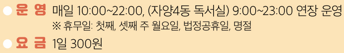 ● 운 영 매일 10:00~22:00, (자양4동 독서실) 9:00~23:00 연장 운영 ※ 휴무일: 첫째, 셋째 주 월요일, 법정공휴일, 명절 ● 요 금 1일 300원