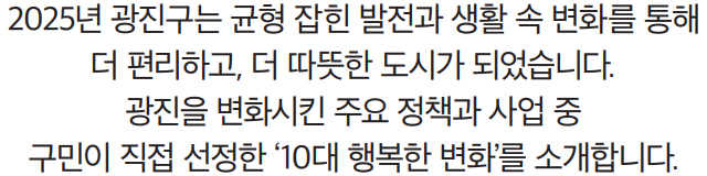 2025년 광진구는 균형 잡힌 발전과 생활 속 변화를 통해 더 편리하고, 더 따뜻한 도시가 되었습니다. 광진을 변화시킨 주요 정책과 사업 중 구민이 직접 선정한 ‘10대 행복한 변화’를 소개합니다.