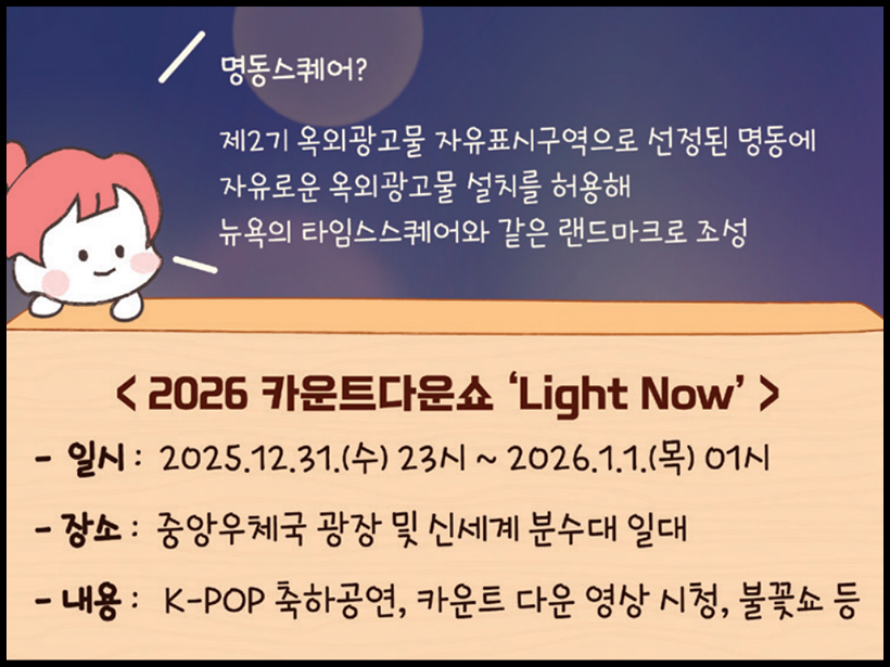 명동스퀘어? 제2기 옥외광고물 자유표시구역으로 선정된 명동에 자유로운 옥외광고물 설치를 허용해 뉴욕의 타임스스퀘어와 같은 랜드마크로 조성 〈2026 카운트다운쇼 ‘Light Now’〉 - 일시: 2025. 12. 31.(수) 23시~2026. 1. 1.(목) 01시 - 장소: 중앙우체국 광장 및 신세계 분수대 일대 - 내용: K-POP 축하공연, 카운트 다운 영상 시청, 불꽃쇼 등