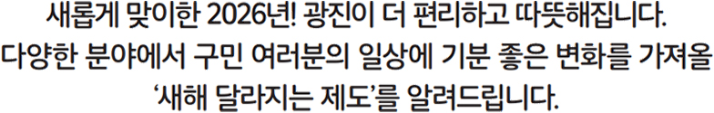 새롭게 맞이한 2026년! 광진이 더 편리하고 따뜻해집니다. 다양한 분야에서 구민 여러분의 일상에 기분 좋은 변화를 가져올 ‘새해 달라지는 제도’를 알려드립니다.